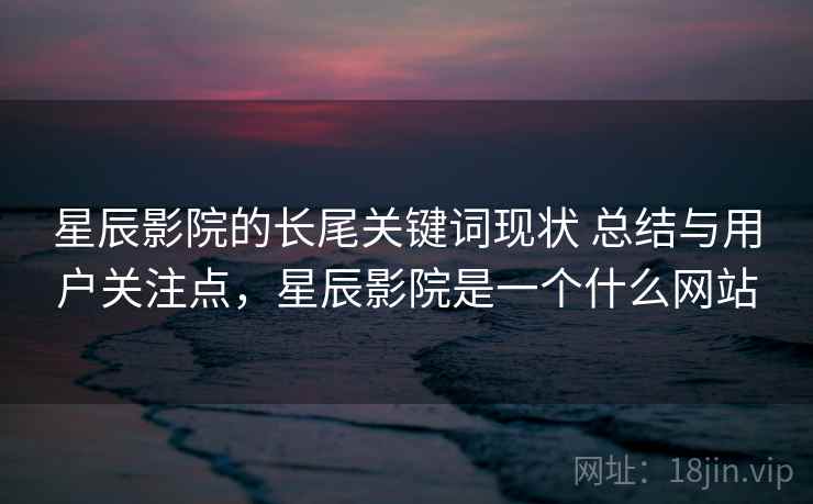 星辰影院的长尾关键词现状 总结与用户关注点，星辰影院是一个什么网站