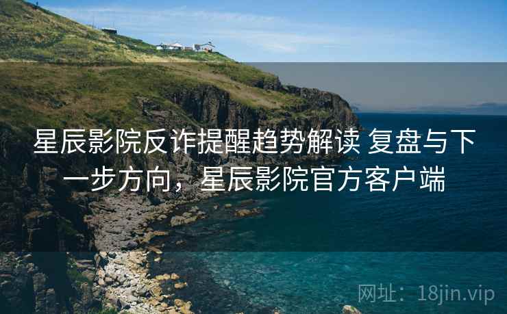 星辰影院反诈提醒趋势解读 复盘与下一步方向，星辰影院官方客户端