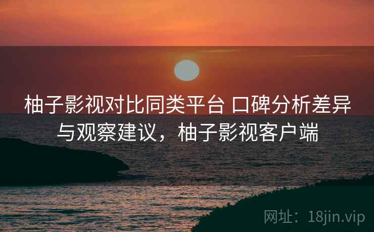 柚子影视对比同类平台 口碑分析差异与观察建议，柚子影视客户端