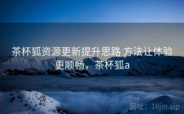 茶杯狐资源更新提升思路 方法让体验更顺畅，茶杯狐a