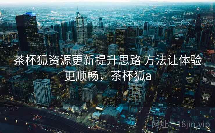 茶杯狐资源更新提升思路 方法让体验更顺畅，茶杯狐a