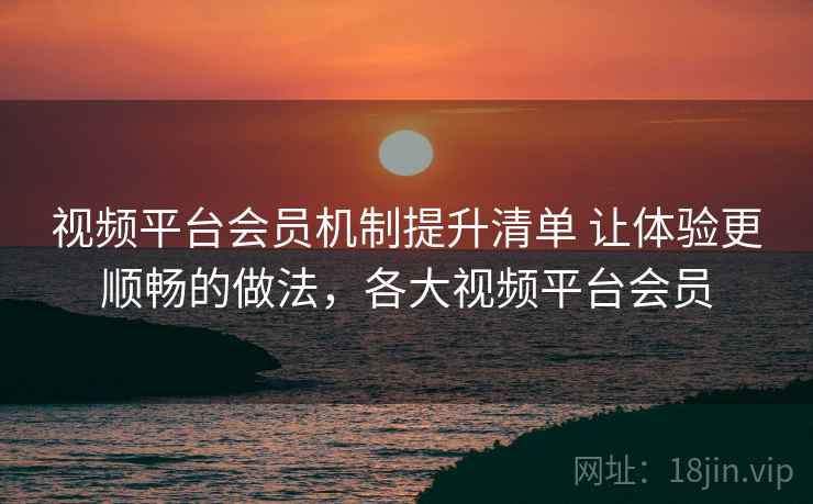视频平台会员机制提升清单 让体验更顺畅的做法，各大视频平台会员