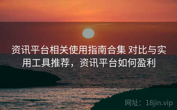 资讯平台相关使用指南合集 对比与实用工具推荐，资讯平台如何盈利