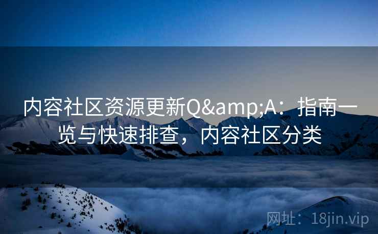 内容社区资源更新Q&A：指南一览与快速排查，内容社区分类