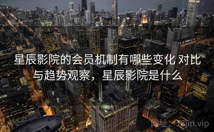 星辰影院的会员机制有哪些变化 对比与趋势观察，星辰影院是什么