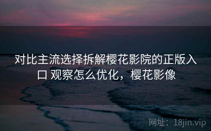 对比主流选择拆解樱花影院的正版入口 观察怎么优化，樱花影像