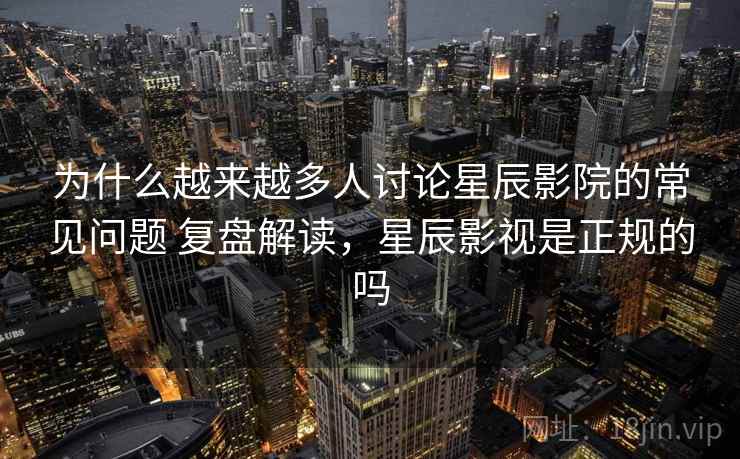 为什么越来越多人讨论星辰影院的常见问题 复盘解读，星辰影视是正规的吗