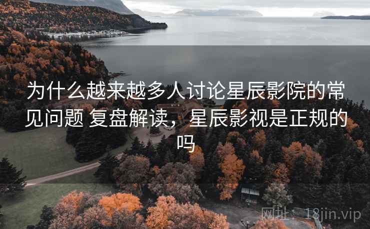 为什么越来越多人讨论星辰影院的常见问题 复盘解读，星辰影视是正规的吗