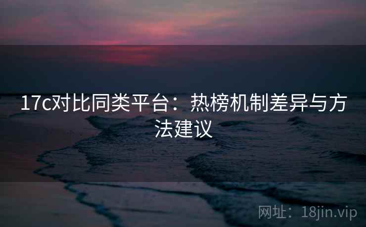 17c对比同类平台：热榜机制差异与方法建议