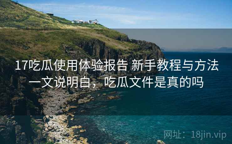 17吃瓜使用体验报告 新手教程与方法一文说明白，吃瓜文件是真的吗