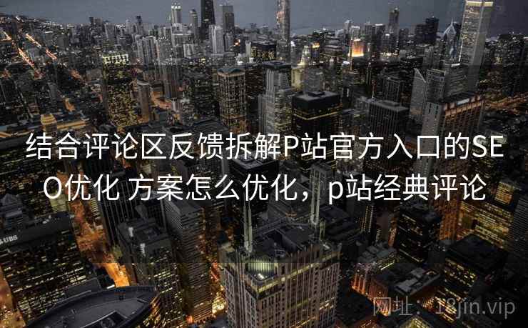 结合评论区反馈拆解P站官方入口的SEO优化 方案怎么优化，p站经典评论