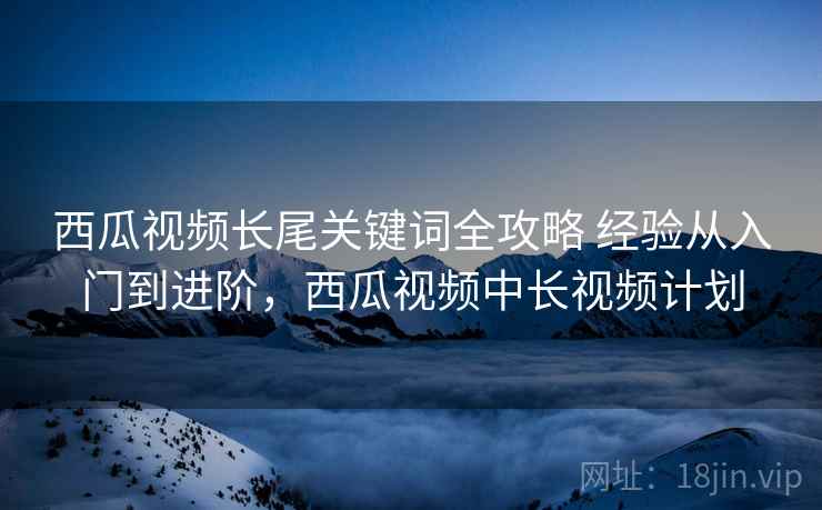 西瓜视频长尾关键词全攻略 经验从入门到进阶，西瓜视频中长视频计划
