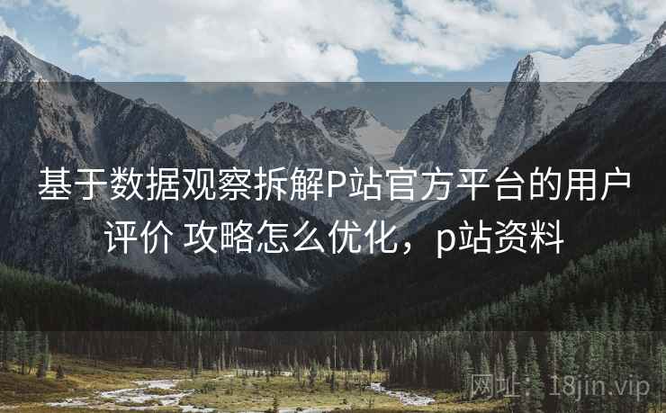 基于数据观察拆解P站官方平台的用户评价 攻略怎么优化，p站资料