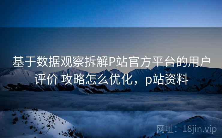 基于数据观察拆解P站官方平台的用户评价 攻略怎么优化，p站资料