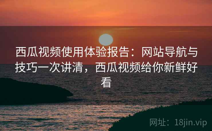 西瓜视频使用体验报告：网站导航与技巧一次讲清，西瓜视频给你新鲜好看