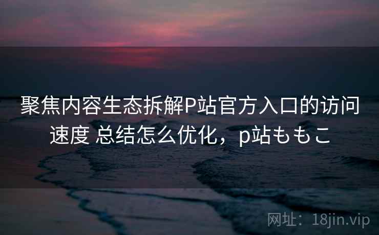 聚焦内容生态拆解P站官方入口的访问速度 总结怎么优化，p站ももこ