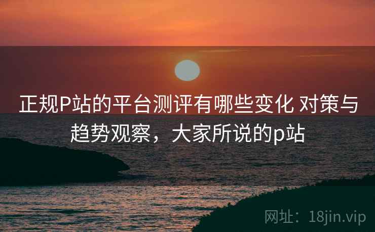 正规P站的平台测评有哪些变化 对策与趋势观察，大家所说的p站