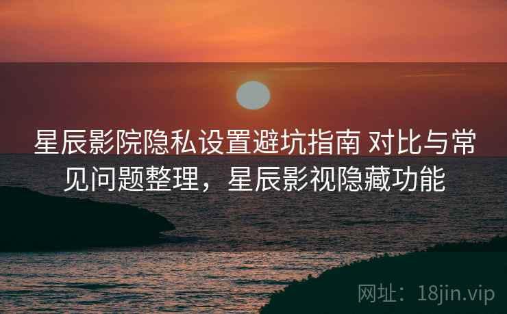 星辰影院隐私设置避坑指南 对比与常见问题整理，星辰影视隐藏功能