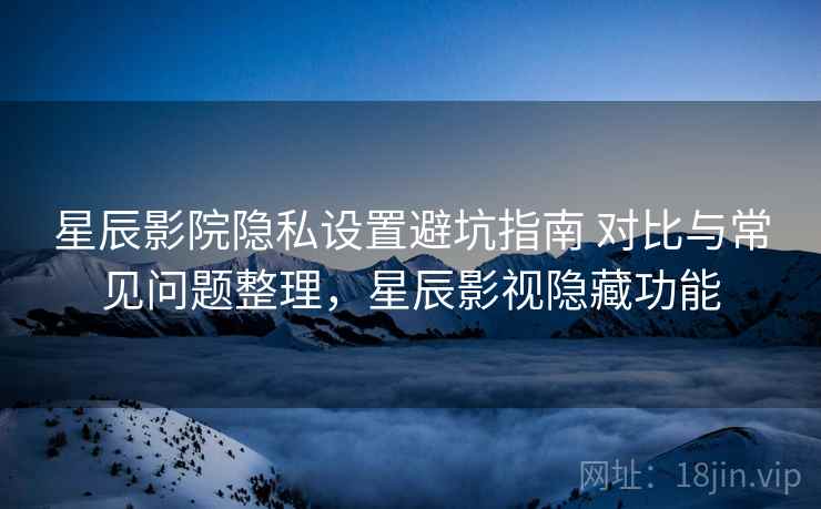星辰影院隐私设置避坑指南 对比与常见问题整理，星辰影视隐藏功能