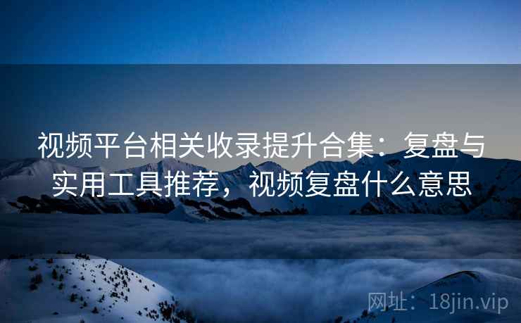 视频平台相关收录提升合集：复盘与实用工具推荐，视频复盘什么意思