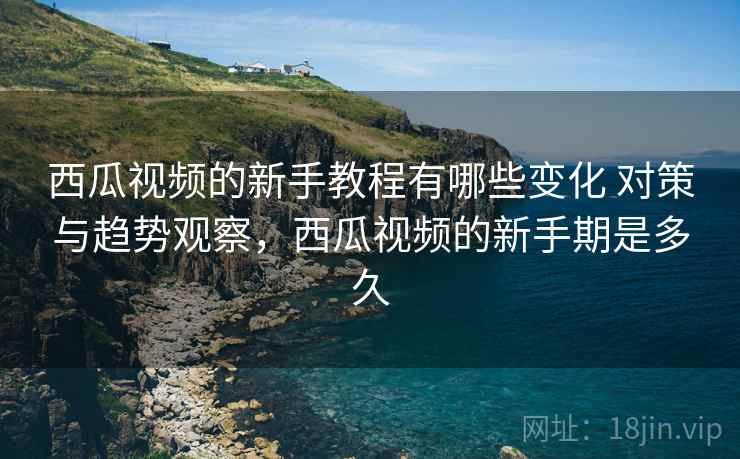 西瓜视频的新手教程有哪些变化 对策与趋势观察，西瓜视频的新手期是多久