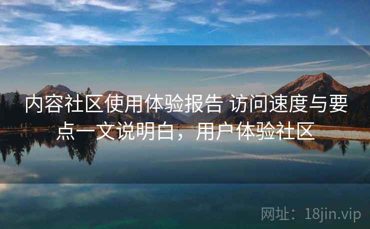 内容社区使用体验报告 访问速度与要点一文说明白，用户体验社区