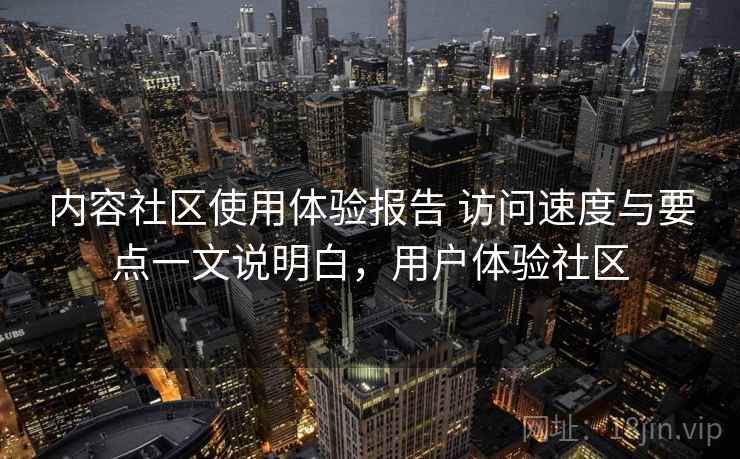 内容社区使用体验报告 访问速度与要点一文说明白，用户体验社区