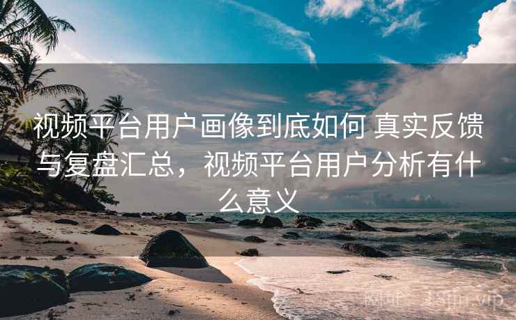 视频平台用户画像到底如何 真实反馈与复盘汇总，视频平台用户分析有什么意义