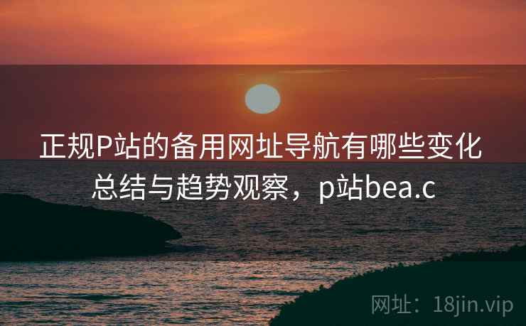 正规P站的备用网址导航有哪些变化 总结与趋势观察，p站bea.c